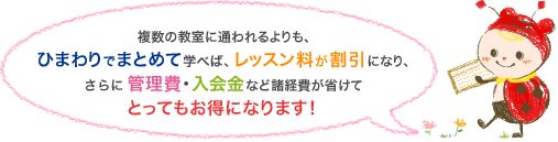 複数の教室に通われるよりも、ひまわりでまとめて学べば、レッスン料が割引になり、さらに管理費・入会金など諸経費が省けてとってもお得になります！