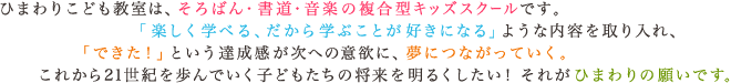 ひまわりこども教室は、そろばん・書道・音楽の複合型キッズスクールです。「楽しく学べる、だから学ぶことが好きになる」ような内容を取り入れ、「できた！」という達成感が次への意欲に、夢につながっていく。これから21世紀を歩んでいく子どもたちの将来を明るくしたい！それがひまわりの願いです。