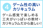 4 ゲーム性の高いカリキュラム ゲーム感覚で楽しめる工夫がいっぱいの教材・カリキュラムだから楽しい！