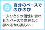 6　自分のペースでのびのび 一人ひとりの個性に合わせたペースで無理なく学べるから楽しい！