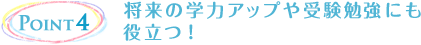 Point4 将来の学力アップや受験勉強にも役立つ！