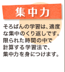 集中力 そろばんの学習は、適度な集中のくり返しです。限られた時間の中で計算する学習法で、集中力を身につけます。