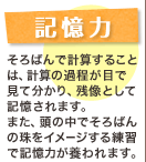 記憶力 そろばんで計算することは、計算の過程が目で見て分かり、残像として記憶されます。また、頭の中でそろばんの珠をイメージする練習で記憶力が養われます。