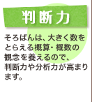 判断力 そろばんは、大きく数をとらえる概算・概数の観念を養えるので、判断力や分析力が高まります。