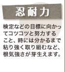 忍耐力 検定などの目標に向かってコツコツと努力すること、時には分かるまで粘り強く取り組むなど、根気強さが芽生えます。
