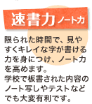 速書力ノート 力限られた時間で、見やすくキレイな字が書ける力を身につけ、ノート力を高めます。学校で板書された内容のノート写しやテストなどでも大変有利です。