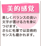 美的感覚 美しくバランスの良い文字が書ける力を身につけます。さらに毛筆では芸術的センスも磨かれます。