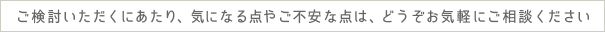 ご検討いただくにあたり、気になる点やご不安な点は、どうぞお気軽にご相談ください