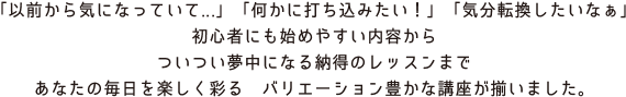 「以前から気になっていて...」「何かに打ち込みたい！」「気分転換したいなぁ」 初心者にも始めやすい内容から ついつい夢中になる納得のレッスンまで あなたの毎日を楽しく彩る　バリエーション豊かな講座が揃いました。