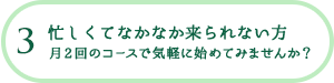 3 忙しくてなかなか来られない方 月2回のコースで気軽に始めてみませんか？