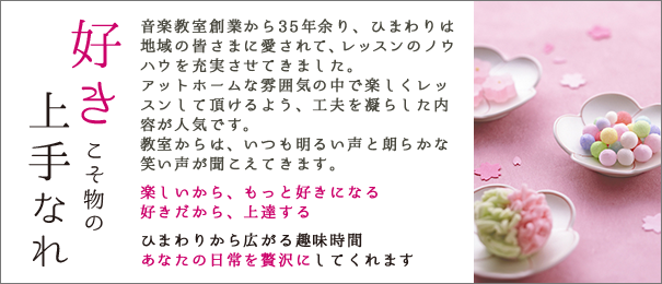 好きこそ物の上手なれ 音楽教室創業から35年余り、ひまわりは地域の皆さまに愛されて、レッスンのノウハウを充実させてきました。アットホームな雰囲気の中で楽しくレッスンして頂けるよう、工夫を凝らした内容が人気です。教室からは、いつも明るい声と朗らかな笑い声が聞こえてきます。楽しいから、もっと好きになる好きだから、上達する ひまわりから広がる趣味時間 あなたの日常を贅沢にしてくれます