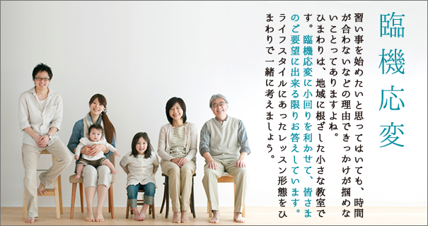 臨機応変 習い事を始めたいと思ってはいても、時間が合わないなどの理由できっかけが掴めないことってありますよね。ひまわりは、地域に根ざした小さな教室です。臨機応変に小回りを利かせて、皆さまのご要望に出来る限りお答えしています。ライフスタイルにあったレッスン形態をひまわりで一緒に考えましょう。