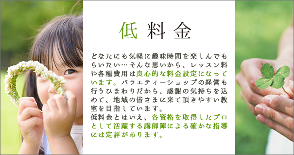 低料金 どなたにも気軽に趣味時間を楽しんでもらいたい…そんな思いから、レッスン料や各種費用は良心的な料金設定になっています。バラエティーショップの経営も行うひまわりだから、感謝の気持ちを込めて、地域の皆さまに来て頂きやすい教室を目指しています。低料金とはいえ、各資格を取得したプロとして活躍する講師陣による確かな指導には定評があります。