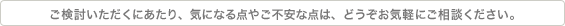 ご検討いただくにあたり、気になる点やご不安な点は、どうぞお気軽にご相談ください。