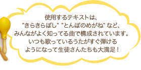 使用するテキストは、”きらきらぼし”　”とんぼのめがね” など、みんながよく知ってる曲で構成されています。いつも歌っているうたがすぐ弾けるようになって生徒さんたちも大満足！