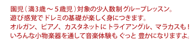 園児（満3歳～５歳児）対象の少人数制グループレッスン。遊び感覚でドレミの基礎が楽しく身につきます。オルガン、ピアノ、カスタネットにトライアングル、マラカスも！いろんな小物楽器を通して音楽体験もぐっと豊かになりますよ。