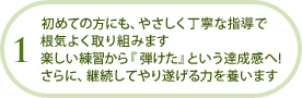 初めての方にも、やさしく丁寧な指導で根気よく取り組みます楽しい練習から『弾けた』という達成感へ!さらに、継続してやり遂げる力を養います