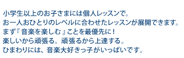 小学生以上のお子さまには個人レッスンで。お一人おひとりのレベルに合わせたレッスンが展開できます。まず『音楽を楽しむ』ことを最優先に！楽しいから頑張る。頑張るから上達する。ひまわりには、音楽大好きっ子がいっぱいです。