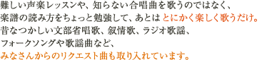 難しい声楽レッスンや、知らない合唱曲を歌うのではなく、楽譜の読み方をちょっと勉強して、あとはとにかく楽しく歌うだけ。昔なつかしい文部省唱歌、叙情歌、ラジオ歌謡、フォークソングや歌謡曲など、みなさんからのリクエスト曲も取り入れています。