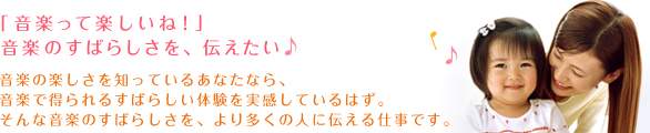 「音楽って楽しいね！」音楽のすばらしさを、伝えたい 音楽の楽しさを知っているあなたなら、音楽で得られるすばらしい体験を実感しているはず。そんな音楽のすばらしさを、より多くの人に伝える仕事です。