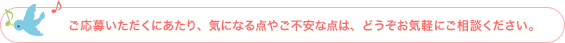 ご応募いただくにあたり、気になる点やご不安な点は、どうぞお気軽にご相談ください。