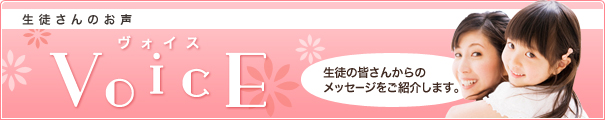 生徒さんのお声 VoicE 生徒の皆さんからのメッセージをご紹介します。